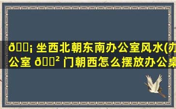 🐡 坐西北朝东南办公室风水(办公室 🌲 门朝西怎么摆放办公桌)